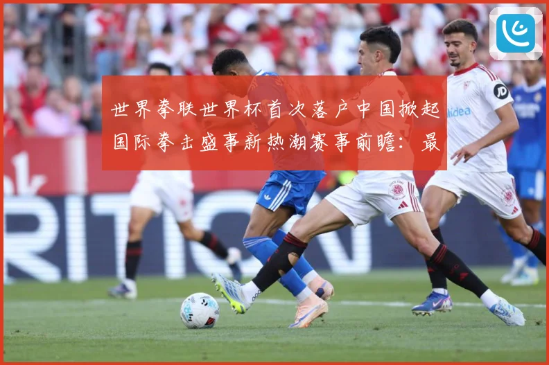 世界拳联世界杯首次落户中国掀起国际拳击盛事新热潮赛事前瞻：最新赛事动态与深度分析