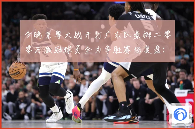 今晚京粤大战开打广东队豪掷二零零万激励球员全力争胜赛场复盘：最新赛事动态与深度分析