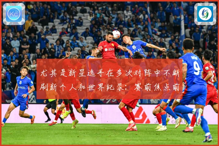 尤其是新星选手在多次对阵中不断刷新个人和世界纪录：赛前焦点前瞻：最新赛事动态与深度分析