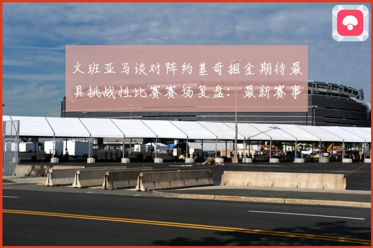 文班亚马谈对阵约基奇掘金期待最具挑战性比赛赛场复盘：最新赛事动态与深度分析