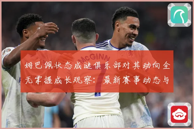 姆巴佩状态成谜俱乐部对其动向全无掌握成长观察：最新赛事动态与深度分析
