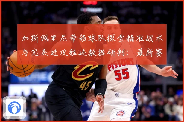 加斯佩里尼带领球队探索精准战术与完美进攻轨迹数据研判：最新赛事动态与深度分析