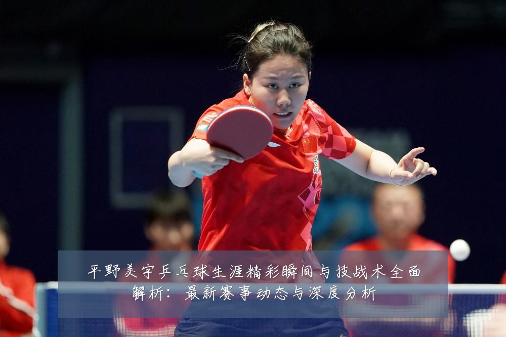 平野美宇乒乓球生涯精彩瞬间与技战术全面解析:最新赛事动态与深度分析