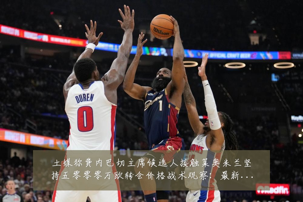 土媒称费内巴切主席候选人接触莱奥米兰坚持五零零零万欧转会价格战术观察:最新赛事动态与深度分析